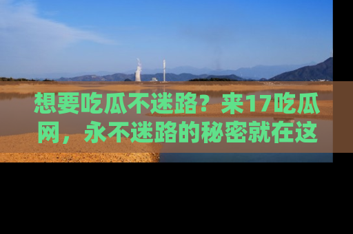 想要吃瓜不迷路?来17吃瓜网,永不迷路的秘密就在这里!