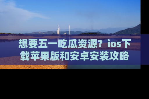 想要五一吃瓜资源?ios下载苹果版和安卓安装攻略