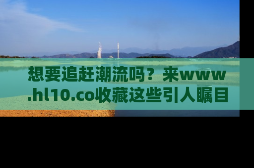 想要追赶潮流吗?来www.hl10.co收藏这些引人瞩目的新闻瞬间吧!
