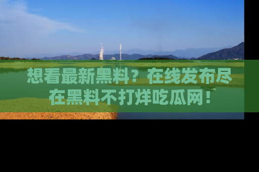 想看最新黑料?在线发布尽在黑料不打烊吃瓜网!