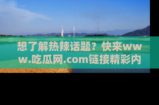 想了解热辣话题?快来www.吃瓜网.com链接精彩内容!