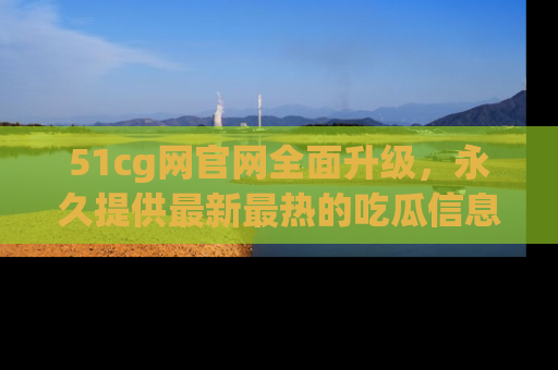 51cg网官网全面升级,永久提供最新最热的吃瓜信息,助你永远走在潮流前端!