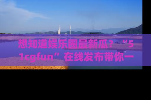 想知道娱乐圈最新瓜?“51cgfun”在线发布带你一探究竟!