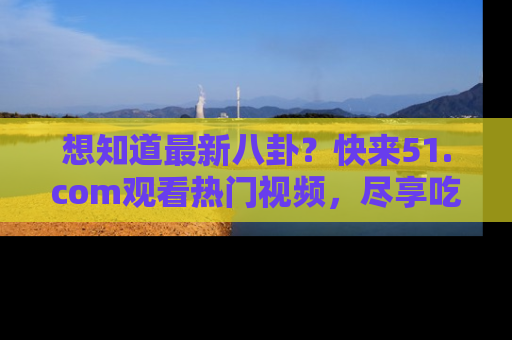 想知道最新八卦？快来51.com观看热门视频，尽享吃瓜乐趣！