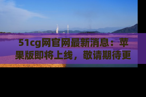 51cg网官网最新消息:苹果版即将上线,敬请期待更多吃瓜内容!