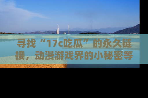 寻找“17c吃瓜”的永久链接，动漫游戏界的小秘密等你来揭秘！