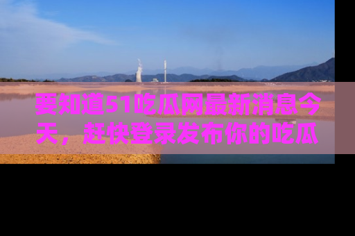 要知道51吃瓜网最新消息今天,赶快登录发布你的吃瓜体验吧!