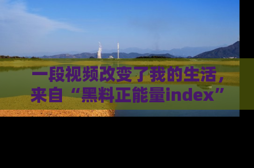 一段视频改变了我的生活,来自“黑料正能量index”的真实分享