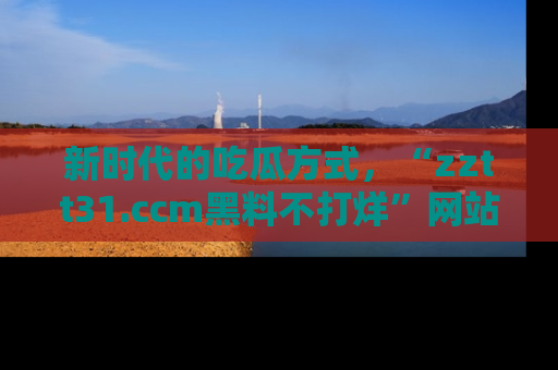 新时代的吃瓜方式,“zztt31.ccm黑料不打烊”网站为iOS用户带来惊喜