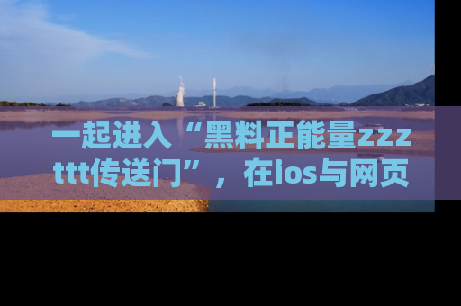 一起进入“黑料正能量zzzttt传送门”,在ios与网页中享受热辣资讯的快乐吧!