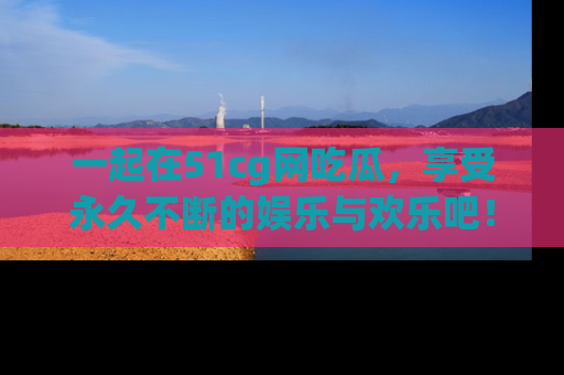 一起在51cg网吃瓜,享受永久不断的娱乐与欢乐吧!