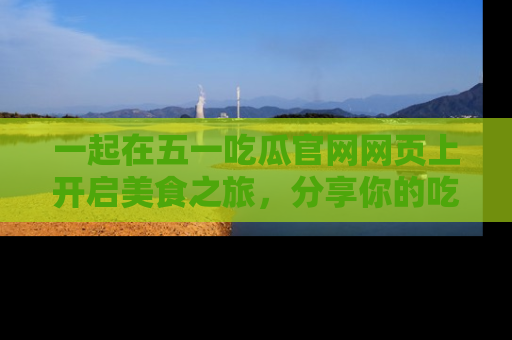 一起在五一吃瓜官网网页上开启美食之旅,分享你的吃瓜故事与精彩瞬间!