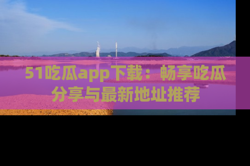 51吃瓜app下载:畅享吃瓜分享与最新地址推荐