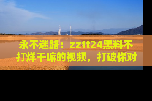 永不迷路:zztt24黑料不打烊干嘛的视频,打破你对吃瓜的固有认知!