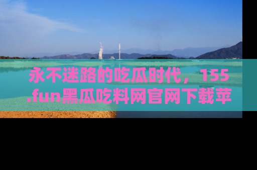 永不迷路的吃瓜时代,155.fun黑瓜吃料网官网下载苹果版陪你同行!