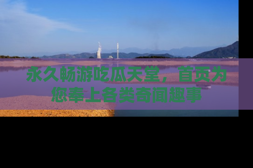 永久畅游吃瓜天堂,首页为您奉上各类奇闻趣事