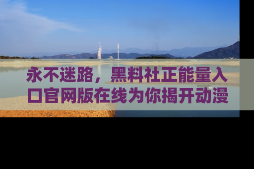永不迷路,黑料社正能量入口官网版在线为你揭开动漫游戏的神秘面纱