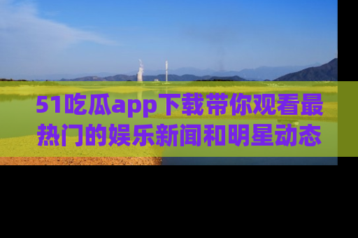 51吃瓜app下载带你观看最热门的娱乐新闻和明星动态