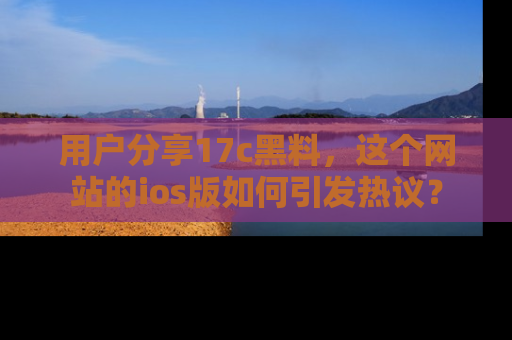 用户分享17c黑料,这个网站的ios版如何引发热议?