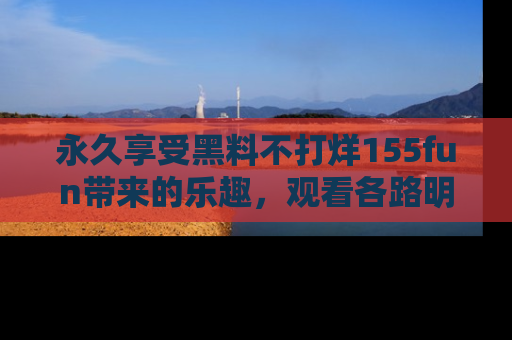 永久享受黑料不打烊155fun带来的乐趣,观看各路明星的内幕故事!