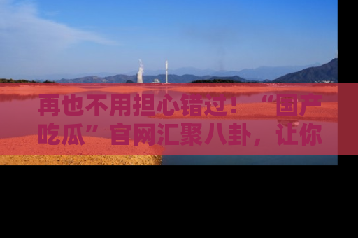 再也不用担心错过!“国产吃瓜”官网汇聚八卦,让你随时随地吃瓜。