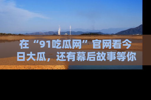 在“91吃瓜网”官网看今日大瓜,还有幕后故事等你来挖掘!