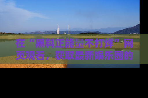 在“黑料正能量不打烊”网页观看,获取最新娱乐圈的正能量与黑料揭秘!