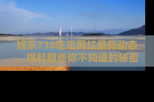 娱乐718吃瓜网红最新动态,爆料那些你不知道的秘密!