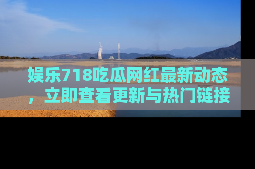 娱乐718吃瓜网红最新动态,立即查看更新与热门链接吧!
