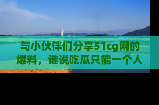与小伙伴们分享51cg网的爆料,谁说吃瓜只能一个人?