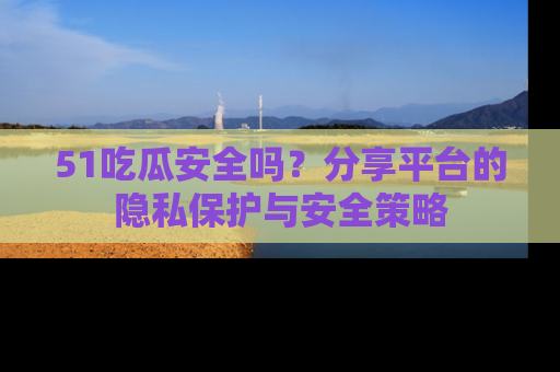 51吃瓜安全吗?分享平台的隐私保护与安全策略