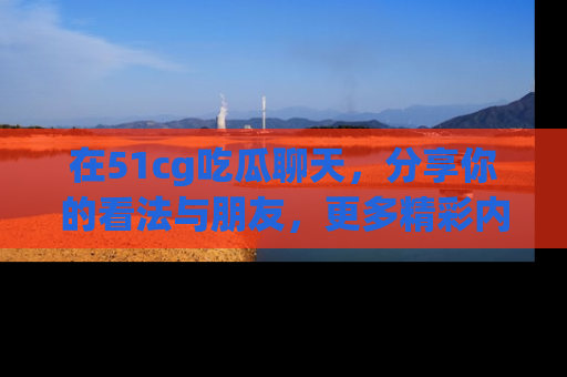 在51cg吃瓜聊天,分享你的看法与朋友,更多精彩内容请浏览网址www.51cg.com!