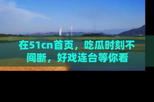 在51cn首页,吃瓜时刻不间断,好戏连台等你看