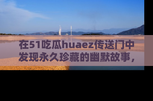 在51吃瓜huaez传送门中发现永久珍藏的幽默故事,瓜友们一起分享欢乐瞬间!