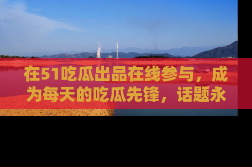 在51吃瓜出品在线参与,成为每天的吃瓜先锋,话题永不落幕!