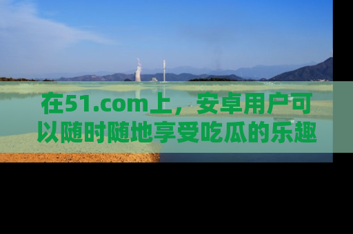 在51.com上,安卓用户可以随时随地享受吃瓜的乐趣!