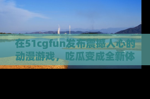 在51cgfun发布震撼人心的动漫游戏,吃瓜变成全新体验