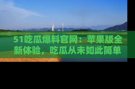 51吃瓜爆料官网:苹果版全新体验,吃瓜从未如此简单