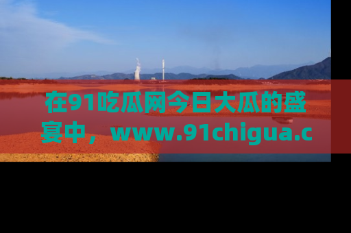 在91吃瓜网今日大瓜的盛宴中,www.91chigua.com带你领略每个让人咋舌的精彩故事!