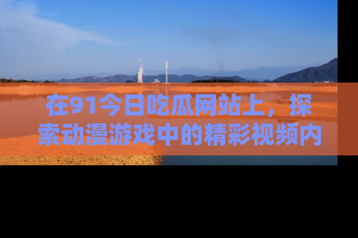 在91今日吃瓜网站上,探索动漫游戏中的精彩视频内容