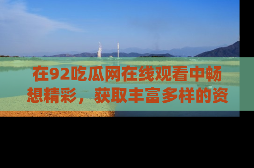 在92吃瓜网在线观看中畅想精彩,获取丰富多样的资源和app功能