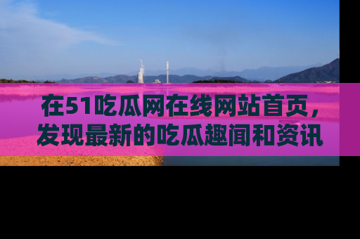 在51吃瓜网在线网站首页,发现最新的吃瓜趣闻和资讯分享