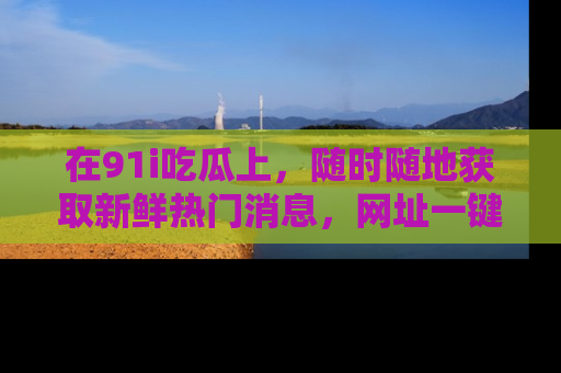 在91i吃瓜上,随时随地获取新鲜热门消息,网址一键直达!