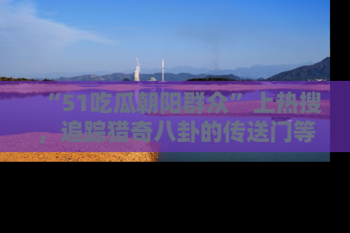 “51吃瓜朝阳群众”上热搜,追踪猎奇八卦的传送门等你点击!