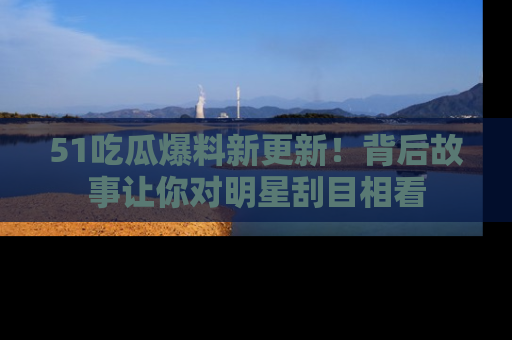 51吃瓜爆料新更新!背后故事让你对明星刮目相看