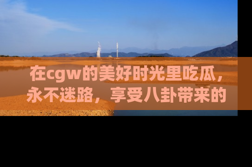 在cgw的美好时光里吃瓜,永不迷路,享受八卦带来的无限欢乐!