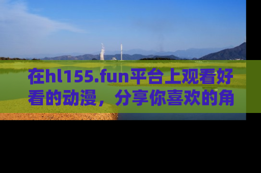 在hl155.fun平台上观看好看的动漫,分享你喜欢的角色和故事!