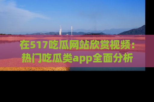 在517吃瓜网站欣赏视频:热门吃瓜类app全面分析