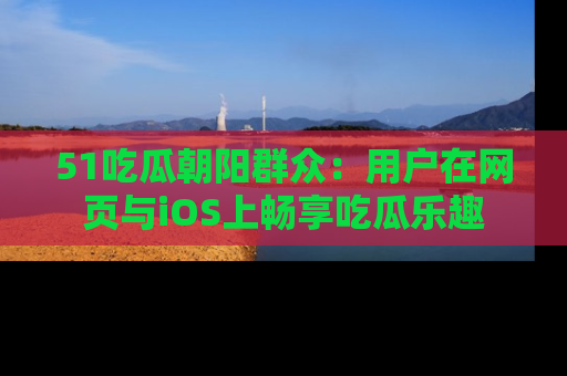 51吃瓜朝阳群众:用户在网页与iOS上畅享吃瓜乐趣