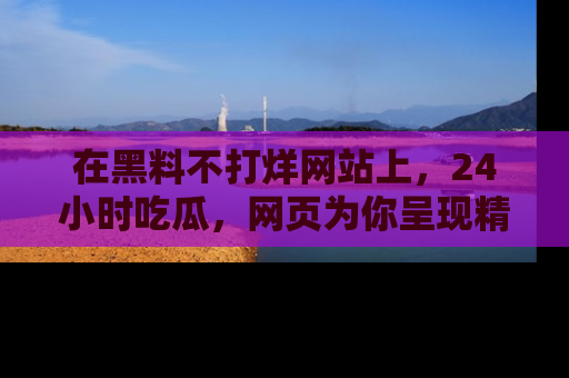 在黑料不打烊网站上,24小时吃瓜,网页为你呈现精彩内幕